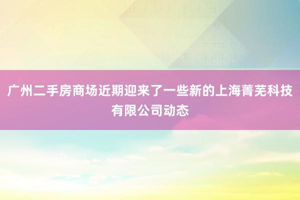 广州二手房商场近期迎来了一些新的上海菁芜科技有限公司动态